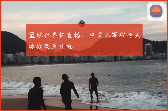 篮球世界杯直播:中国队赛程与关键战观看攻略