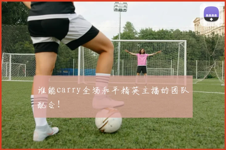 谁能carry全场和平精英主播的团队配合！