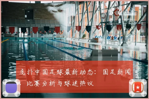 虎扑中国足球最新动态:国足新闻、比赛分析与球迷热议