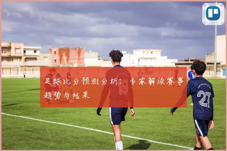 足球比分预测分析：专家解读赛事趋势与结果