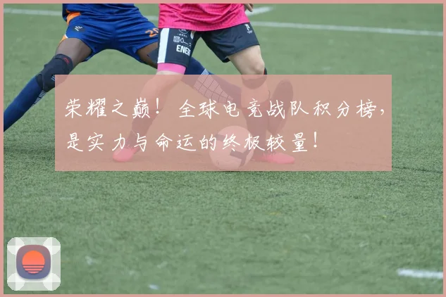 荣耀之巅！全球电竞战队积分榜，是实力与命运的终极较量！